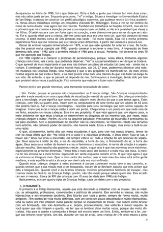 7
desapareceu no início de 1990, foi o que disseram. Dizia a toda a gente que iríamos ter mais duas cores,
mas não sabia quais seriam. Enquanto procurava, “vi” o índigo. Estava a investigar na Universidade Estatal
de San Diego, tratando de construir um perfil psicológico coerente, que pudesse resistir à crítica académi-
ca. Nessa altura trabalhava comigo um psiquiatra chamado Dr. McGreggor. Estou a ver se me lembro do
nome do outro doutor, mas agora não me recordo. Também ele trabalhava no hospital infantil, mas ele foi
o primeiro que me chamou a atenção porque a sua esposa teve um bebé, e não era previsível que viesse a
ter filhos. O bebé nascera com um forte sopro no coração, e ele chamou-me para eu ver do que se trata-
va. Fui e, quando olhei para a criança, dei-me conta que essa era uma nova cor, que não constava do meu
sistema. O bebé morreu cerca de seis semanas mas tarde – foi muito rápido. Essa foi a minha primeira
experiência física que me mostrou que as crianças eram diferentes. A partir daí comecei a procurá-los.
Deixei de ensinar naquela Universidade em 1975, e sei que este episódio foi anterior a isso. De facto,
não lhe prestei muita atenção até 1980, quando comecei a escrever o meu livro. A impressão do livro
demorou dois anos – 1982 para a primeira edição e 1986 para a actual. Portanto, foi durante os anos 70
que me apercebi dos Índigos.
Em 1980 registei-o e comecei o processo de personalização, porque, nessa altura, tínhamos algumas
crianças com cinco, seis e sete, que podíamos observar, “ler” a sua personalidade e ver do que se tratava.
O que aprendi de mais importante é que eles não tinham um plano de estudos tal como nós – ainda não o
tinham. E continuam a não ter durante muitos mais anos. Aos 26, 27 anos, poderemos observar uma notá-
vel mudança nas Crianças Índigo. Essa mudança é que o seu propósito irá manifestar-se. Os mais velhos
ficarão seguros do que estão a fazer, e os mais jovens virão com uma clareza do que irão fazer ao longo da
sua vida. No entanto, o que se passará só depende de nós. Continuamos a investigar, tendo sido por isso
que protelei várias vezes a publicação. Fico contente que estejam a fazer este trabalho.
Parece existir um grande interesse, uma tremenda necessidade de saber.
- Sim. Existe, porque as pessoas não compreendem as Crianças Índigo. São Crianças computorizadas
que vêm a este mundo com uma capacidade de visualização mental do que é bom. São crianças orientadas
para a tecnologia, o que significa que vamos estar adquirir mais técnica do que a que temos agora. Estas
crianças, com três ou quatro anos, lidam com os computadores de uma forma que um adulto de 65 anos
não poderá fazê-lo. São crianças tecnológicas – nascidas para uma tecnologia que nem somos capazes de
imaginar. Creio que estas crianças estão a abrir um portal. Chegaremos a um ponto em que nada terá de
ser feito, excepto nas nossas cabeças. Esse é o seu propósito. O que vejo agora é que, em alguns casos, o
meio ambiente em que estas crianças se desenvolvem os bloqueou de tal maneira que, por vezes, estas
crianças chegam a matar. Porém, eu crio na seguinte paradoxo: Precisamos da escuridão e precisamos da
luz para escolher. Sem a possibilidade de escolher não há crescimento. Se fôssemos robots não teríamos
livre-arbítrio, não teríamos poder de escolha, não haveria nada. Estou a divagar, mas estou a fazê-lo por
uma razão.
O que, ultimamente, tenho dito aos meus estudantes é que, para crer nas nossas origens, temos de
crer na nossa Bíblia que diz: “No início era o vazio e a escuridão profunda, e Deus disse: Faça-se luz, e
houve luz.” Deus não criou a escuridão; ela sempre esteve aí. Toda a criação foi um processo de separa-
ção. Deus separou a noite do dia, a luz da escuridão, a terra do céu, o firmamento do ar, a terra das
águas. Deus separou a mulher do homem e criou o feminino e o masculino. A norma da criação é a separa-
ção por escolha. Sem escolha não podemos crescer. Assim, o que vejo é que nos movemos entre extremos,
especialmente na presente dimensão. Temos tido o mais santo dos santos e o mais mau dos maus. A maio-
ria de nós encaixa-se a meio termo, esperando ser santa enquanto comete erros. O que vejo agora é que
os extremos se integram mais. Quer o mais santo dos santos, quer o mais mau dos maus está entre gente
mediana, e este equilíbrio está a alcançar um nível cada vez mais refinado.
Quando estas crianças chegam a estes extremos é porque conhecem muito bem o seu caminho, e,
quando sentem que a sua missão está a ser bloqueada, tratam de se desfazer daquilo que eles acham que
está a bloqueá-los. Quando você e eu éramos crianças, tivemos pensamentos horríveis de escapar, mas
tivemos medo de fazê-lo. As Crianças Índigo, porém, não têm medo porque sabem quem são. Eles acredi-
tam em si mesmos. Cerca de 90% das crianças com 10 anos de idade (em 1998) são Índigos.
Basicamente, existem quatro tipos de Crianças Índigo, cada um deles com o seu propósito.
1. O HUMANISTA
O primeiro é o Índigo Humanista, aquele que está destinado a trabalhar com as massas. São os médi-
cos, os advogados, professores, comerciantes e políticos de amanhã. Eles servirão as massas, são muito
hiperactivos e extremamente sociáveis. Eles falarão com toda a gente, sempre de forma muito, muito
amigável. Têm pontos de vista muito definidos, com um corpo um pouco desajeitado e muito hiperactivos.
Uma ou outra vez irão embater numa parede porque se esqueceram de travar. Não sabem como brincar
com um brinquedo, mas irão desmontá-lo e, depois, provavelmente, não voltarão a mexer naquilo. Se
você quiser que eles limpem o quarto, vai ter que os lembrar disso muitas vezes, porque são muito dis-
traídos. Irão para o quarto e começarão a limpar até encontrarem um livro. Então, sentam-se a ler, por-
que são leitores incorrigíveis. Um dia, durante um voo de avião, uma criança de três anos estava a gerar
 