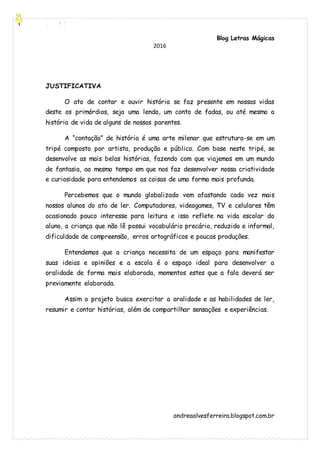[Digite aqui]
Blog Letras Mágicas
andreaalvesferreira.blogspot.com.br
2016
JUSTIFICATIVA
O ato de contar e ouvir história se faz presente em nossas vidas
deste os primórdios, seja uma lenda, um conto de fadas, ou até mesmo a
história de vida de alguns de nossos parentes.
A “contação” de história é uma arte milenar que estrutura-se em um
tripé composto por artista, produção e público. Com base neste tripé, se
desenvolve as mais belas histórias, fazendo com que viajemos em um mundo
de fantasia, ao mesmo tempo em que nos faz desenvolver nossa criatividade
e curiosidade para entendemos as coisas de uma forma mais profunda.
Percebemos que o mundo globalizado vem afastando cada vez mais
nossos alunos do ato de ler. Computadores, videogames, TV e celulares têm
ocasionado pouco interesse para leitura e isso reflete na vida escolar do
aluno, a criança que não lê possui vocabulário precário, reduzido e informal,
dificuldade de compreensão, erros ortográficos e poucas produções.
Entendemos que a criança necessita de um espaço para manifestar
suas ideias e opiniões e a escola é o espaço ideal para desenvolver a
oralidade de forma mais elaborada, momentos estes que a fala deverá ser
previamente elaborada.
Assim o projeto busca exercitar a oralidade e as habilidades de ler,
resumir e contar histórias, além de compartilhar sensações e experiências.
 