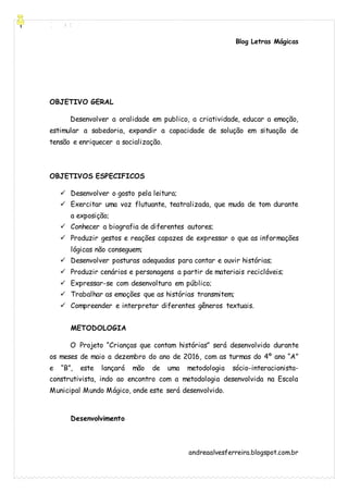 [Digite aqui]
Blog Letras Mágicas
andreaalvesferreira.blogspot.com.br
OBJETIVO GERAL
Desenvolver a oralidade em publico, a criatividade, educar a emoção,
estimular a sabedoria, expandir a capacidade de solução em situação de
tensão e enriquecer a socialização.
OBJETIVOS ESPECIFICOS
 Desenvolver o gosto pela leitura;
 Exercitar uma voz flutuante, teatralizada, que muda de tom durante
a exposição;
 Conhecer a biografia de diferentes autores;
 Produzir gestos e reações capazes de expressar o que as informações
lógicas não conseguem;
 Desenvolver posturas adequadas para contar e ouvir histórias;
 Produzir cenários e personagens a partir de materiais recicláveis;
 Expressar-se com desenvoltura em público;
 Trabalhar as emoções que as histórias transmitem;
 Compreender e interpretar diferentes gêneros textuais.
METODOLOGIA
O Projeto “Crianças que contam histórias” será desenvolvido durante
os meses de maio a dezembro do ano de 2016, com as turmas do 4º ano “A”
e “B”, este lançará mão de uma metodologia sócio-interacionista-
construtivista, indo ao encontro com a metodologia desenvolvida na Escola
Municipal Mundo Mágico, onde este será desenvolvido.
Desenvolvimento
 