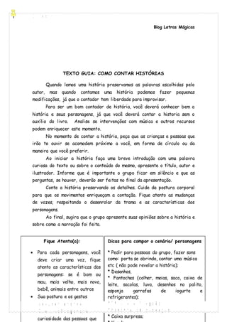 [Digite aqui]
Blog Letras Mágicas
andreaalvesferreira.blogspot.com.br
TEXTO GUIA: COMO CONTAR HISTÓRIAS
Quando lemos uma história preservamos as palavras escolhidas pelo
autor, mas quando contamos uma história podemos fazer pequenas
modificações, já que o contador tem liberdade para improvisar.
Para ser um bom contador de história, você deverá conhecer bem a
história e seus personagens, já que você deverá contar a historia sem o
auxílio do livro. Analise se intervenções com música e outros recursos
podem enriquecer este momento.
No momento de contar a história, peça que as crianças e pessoas que
irão te ouvir se acomodem próximo a você, em forma de círculo ou da
maneira que você preferir.
Ao iniciar a história faça uma breve introdução com uma palavra
curiosa do texto ou sobre o conteúdo do mesmo, apresente o título, autor e
ilustrador. Informe que é importante o grupo ficar em silêncio e que as
perguntas, se houver, deverão ser feitas no final da apresentação.
Conte a história preservando os detalhes. Cuide da postura corporal
para que os movimentos enriqueçam a contação. Fique atento as mudanças
de vozes, respeitando o desenrolar da trama e as características dos
personagens.
Ao final, sugira que o grupo apresente suas opiniões sobre a história e
sobre como a narração foi feita.
Fique Atento(a):
 Para cada personagens, você
deve criar uma voz, fique
atento as características dos
personagens: se é bom ou
mau, mais velho, mais novo,
bebê, animais entre outros
 Sua postura e os gestos
enriquecem a história;
 Cabe a você despertar a
curiosidade das pessoas que
Dicas para compor o cenário/ personagens
* Pedir para pessoas do grupo, fazer sons
como: porta se abrindo, cantar uma música
etc ( não pode revelar a história);
* Desenhos,
* Fantoches (colher, meias, saco, caixa de
leite, sacolas, luva, desenhos no palito,
esponja garrafas de iogurte e
refrigerantes);
* TV de caixa de papelão;
* Sombrinha com personagens;
* Caixa surpresa;
 