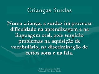 Crianças Surdas
Numa criança, a surdez irá provocar
dificuldade na aprendizagem e na
linguagem oral, pois surgirão
problemas na aquisição de
vocabulário, na discriminação de
certos sons e na fala.
UAEAS de Santarém - Dez.2006
Professora de E.E.: Teresa Guardão
 