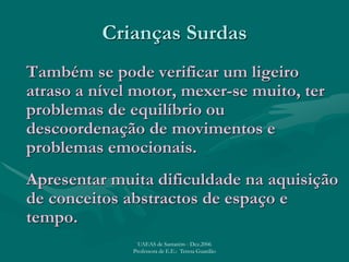 Crianças Surdas
Também se pode verificar um ligeiro
atraso a nível motor, mexer-se muito, ter
problemas de equilíbrio ou
descoordenação de movimentos e
problemas emocionais.
Apresentar muita dificuldade na aquisição
de conceitos abstractos de espaço e
tempo.
UAEAS de Santarém - Dez.2006
Professora de E.E.: Teresa Guardão
 
