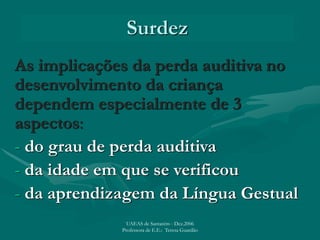 Surdez
As implicações da perda auditiva no
desenvolvimento da criança
dependem especialmente de 3
aspectos:
- do grau de perda auditiva
- da idade em que se verificou
- da aprendizagem da Língua Gestual
UAEAS de Santarém - Dez.2006
Professora de E.E.: Teresa Guardão
 