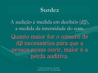 Surdez
A audição é medida em decibéis (dβ),
a medida da intensidade do som.
Quanto maior for o número de
dβ necessários para que a
pessoa possa ouvir, maior é a
perda auditiva.
UAEAS de Santarém - Dez.2006
Professora de E.E.: Teresa Guardão
 