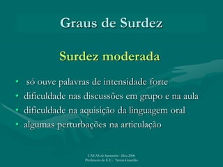 Graus de Surdez
Surdez moderada
• só ouve palavras de intensidade forte
• dificuldade nas discussões em grupo e na aula
• dificuldade na aquisição da linguagem oral
• algumas perturbações na articulação
UAEAS de Santarém - Dez.2006
Professora de E.E.: Teresa Guardão
 