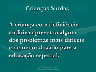 Crianças Surdas
.
A criança com deficiência
auditiva apresenta alguns
dos problemas mais difíceis
e de maior desafio para a
educação especial.
UAEAS de Santarém - Dez.2006
Professora de E.E.: Teresa Guardão
 