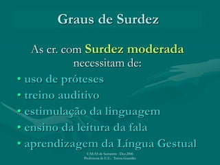 Graus de Surdez
As cr. com Surdez moderada
necessitam de:
• uso de próteses
• treino auditivo
• estimulação da linguagem
• ensino da leitura da fala
• aprendizagem da Língua Gestual
UAEAS de Santarém - Dez.2006
Professora de E.E.: Teresa Guardão
 