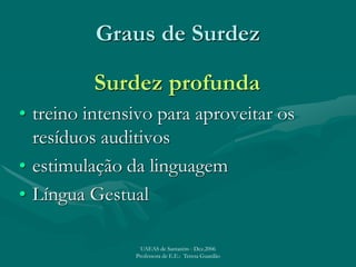 Graus de Surdez
Surdez profunda
• treino intensivo para aproveitar os
resíduos auditivos
• estimulação da linguagem
• Língua Gestual
UAEAS de Santarém - Dez.2006
Professora de E.E.: Teresa Guardão
 