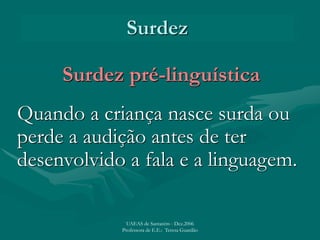 Surdez
Surdez pré-linguística
Quando a criança nasce surda ou
perde a audição antes de ter
desenvolvido a fala e a linguagem.
UAEAS de Santarém - Dez.2006
Professora de E.E.: Teresa Guardão
 