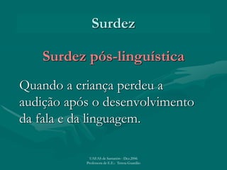 Surdez
Surdez pós-linguística
Quando a criança perdeu a
audição após o desenvolvimento
da fala e da linguagem.
UAEAS de Santarém - Dez.2006
Professora de E.E.: Teresa Guardão
 