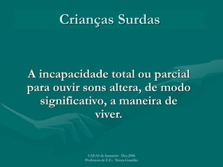Crianças Surdas
A incapacidade total ou parcial
para ouvir sons altera, de modo
significativo, a maneira de
viver.
UAEAS de Santarém - Dez.2006
Professora de E.E.: Teresa Guardão
 