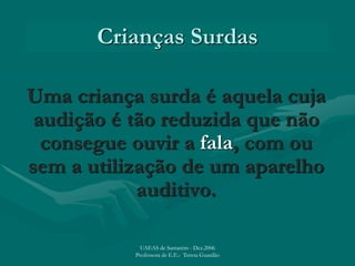 Crianças Surdas
Uma criança surda é aquela cuja
audição é tão reduzida que não
consegue ouvir a fala, com ou
sem a utilização de um aparelho
auditivo.
UAEAS de Santarém - Dez.2006
Professora de E.E.: Teresa Guardão
 