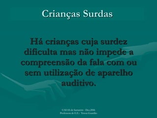 Crianças Surdas
Há crianças cuja surdez
dificulta mas não impede a
compreensão da fala com ou
sem utilização de aparelho
auditivo.
UAEAS de Santarém - Dez.2006
Professora de E.E.: Teresa Guardão
 