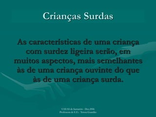 Crianças Surdas
As características de uma criança
com surdez ligeira serão, em
muitos aspectos, mais semelhantes
às de uma criança ouvinte do que
às de uma criança surda.
UAEAS de Santarém - Dez.2006
Professora de E.E.: Teresa Guardão
 