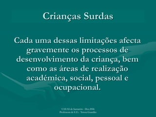 Crianças Surdas
Cada uma dessas limitações afecta
gravemente os processos de
desenvolvimento da criança, bem
como as áreas de realização
académica, social, pessoal e
ocupacional.
UAEAS de Santarém - Dez.2006
Professora de E.E.: Teresa Guardão
 