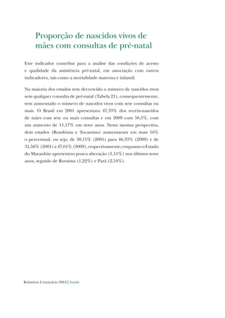 Relatório Criançário 2012 | Saúde
Proporção de nascidos vivos de
mães com consultas de pré-natal
Este indicador contribui para a análise das condições de acesso
e qualidade da assistência pré-natal, em associação com outros
indicadores, tais como a mortalidade materna e infantil.
Na maioria dos estados tem decrescido o número de nascidos vivos
sem qualquer consulta de pré-natal (Tabela 21), consequentemente,
tem aumentado o número de nascidos vivos com sete consultas ou
mais. O Brasil em 2001 apresentava 47,33% dos recém-nascidos
de mães com sete ou mais consultas e em 2009 com 58,5%, com
um aumento de 11,17% em nove anos. Nesta mesma perspectiva,
dois estados (Rondônia e Tocantins) aumentaram em mais 16%
o percentual, ou seja, de 30,15% (2001) para 46,33% (2009) e de
31,56% (2001) a 47,61% (2009), respectivamente; enquanto o Estado
do Maranhão apresentou pouca alteração (1,11%) nos últimos nove
anos, seguido de Roraima (1,22%) e Pará (2,54%).
 