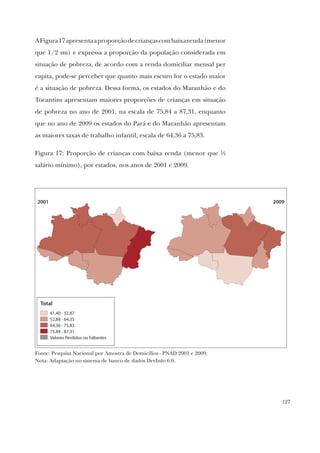 127
AFigura17apresentaaproporçãodecriançascombaixarenda(menor
que 1/2 sm) e expressa a proporção da população considerada em
situação de pobreza, de acordo com a renda domiciliar mensal per
capita, pode-se perceber que quanto mais escuro for o estado maior
é a situação de pobreza. Dessa forma, os estados do Maranhão e do
Tocantins apresentam maiores proporções de crianças em situação
de pobreza no ano de 2001, na escala de 75,84 a 87,31, enquanto
que no ano de 2009 os estados do Pará e do Maranhão apresentam
as maiores taxas de trabalho infantil, escala de 64,36 a 75,83.
Figura 17: Proporção de crianças com baixa renda (menor que ½
salário mínimo), por estados, nos anos de 2001 e 2009.
2001 2009
Total
41,40 - 52,87
52,88 - 64,35
64,36 - 75,83
75,84 - 87,31
Valores Perdidos ou Faltantes
Fonte: Pesquisa Nacional por Amostra de Domicílios - PNAD 2001 e 2009.
Nota: Adaptação no sistema de banco de dados DevInfo 6.0.
 