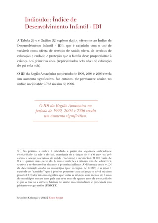Relatório Criançário 2012 | Risco Social
Indicador: Índice de
Desenvolvimento Infantil - IDI
A Tabela 29 e o Gráfico 32 expõem dados referentes ao Índice de
Desenvolvimento Infantil – IDI5
, que é calculado com o uso de
variáveis como oferta de serviços de saúde; oferta de serviços de
educação e cuidado e proteção que a família deve proporcionar à
criança nos primeiros anos (representados pelo nível de educação
do pai e da mãe).
O IDI da Região Amazônica no período de 1999, 2004 e 2006 revela
um aumento significativo. No entanto, ele permanece abaixo no
índice nacional de 0,733 no ano de 2006.
5 | Na prática, o índice é calculado a partir dos seguintes indicadores:
escolaridade da mãe e do pai, matrícula de crianças de 4 a 6 anos na pré-
escola e acesso a serviços de saúde (pré-natal e vacinação). O IDI varia de
0 a 1: quanto mais perto do 1, mais condições a criança tem de sobreviver,
crescer e se desenvolver durante a primeira infância. A diferença entre o IDI
de determinado estado ou município (por exemplo, de 0,482,) e o valor 1
equivale ao “caminho” que é preciso percorrer para alcançar o nível máximo
possível. O valor máximo significa que todas as crianças com menos de 6 anos
do município moram com pais que têm mais de quatro anos de escolaridade
e que o direito a serviços básicos de saúde materno-infantil e pré-escola está
plenamente garantido (UNICEF).
O IDI da Região Amazônica no
período de 1999, 2004 e 2006 revela
um aumento significativo.
 