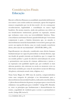 141
Considerações Finais
Educação
Discutir os Direitos Humanos na atualidade amazônida infelizmente
nos remete a um cenário ainda em construção, apesar dos inegáveis
avanços conquistados por via da luta social e de seu consequente
reconhecimento, legitimidade e consolidação no marco legal
brasileiro. Da mesma maneira, ainda não podemos nos referir ao
seu fortalecimento institucional, garantia ou reparação, mesmo
que tenhamos como certa sua irreversibilidade histórica. Nisso,
concordamoscomGustavoVenturi,quandodefendeque“retrocessos
conjunturais à parte, a história demonstra que, no atacado, o
desenvolvimento moral da humanidade é irreversível, posto que não
ocorre aos sujeitos de direito, uma vez tendo tomado consciência
destes, abrir mão de sua titularidade”. (VENTURI: 2009, p. 29).
Especificamente em educação, considerada como direito humano
fundamental por ser capaz de potencializar os demais direitos, urge
um desafio de grande extensão aos brasileiros, que é o resgate do
seu sentido político1
a partir do ideal de universalização do acesso
e permanência com sucesso de crianças, adolescentes e jovens, e
na reparação com qualidade àqueles que, por condições as mais
adversas possíveis, não estiveram na escola no momento certo ou
dela foram excluídos por conta de marcadores sociais de diferença
(de gênero, orientação sexual, etnia, religiosa, etc.).
Nossa Carta Magna de 1988 trata da matéria, compreendendo-a
como uma categoria de princípio e/ou determinante para o
desenvolvimento da sociedade brasileira, indicando como fim último,
o “pleno desenvolvimento da pessoa, seu preparo para o exercício da
cidadania e sua qualificação para o trabalho” (Artigo 205). Ressalta-
se, entre os princípios que fundamentam o desenvolvimento do
ensino, a igualdade de condições para o acesso e a permanência à
escola. (Artigo 206, inciso I).
1 | ver HADDAD: 2003, p. 27.
 