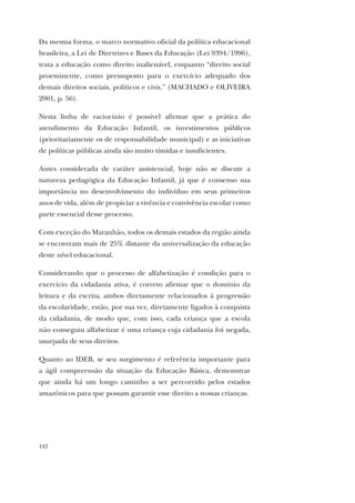 142
Da mesma forma, o marco normativo oficial da política educacional
brasileira, a Lei de Diretrizes e Bases da Educação (Lei 9394/1996),
trata a educação como direito inalienável, enquanto “direito social
proeminente, como pressuposto para o exercício adequado dos
demais direitos sociais, políticos e civis.” (MACHADO e OLIVEIRA
2001, p. 56).
Nesta linha de raciocínio é possível afirmar que a prática do
atendimento da Educação Infantil, os investimentos públicos
(prioritariamente os de responsabilidade municipal) e as iniciativas
de políticas públicas ainda são muito tímidas e insuficientes.
Antes considerada de caráter assistencial, hoje não se discute a
natureza pedagógica da Educação Infantil, já que é consenso sua
importância no desenvolvimento do indivíduo em seus primeiros
anos de vida, além de propiciar a vivência e convivência escolar como
parte essencial desse processo.
Com exceção do Maranhão, todos os demais estados da região ainda
se encontram mais de 25% distante da universalização da educação
deste nível educacional.
Considerando que o processo de alfabetização é condição para o
exercício da cidadania ativa, é correto afirmar que o domínio da
leitura e da escrita, ambos diretamente relacionados à progressão
da escolaridade, estão, por sua vez, diretamente ligados à conquista
da cidadania, de modo que, com isso, cada criança que a escola
não conseguiu alfabetizar é uma criança cuja cidadania foi negada,
usurpada de seus direitos.
Quanto ao IDEB, se seu surgimento é referência importante para
a ágil compreensão da situação da Educação Básica, demonstrar
que ainda há um longo caminho a ser percorrido pelos estados
amazônicos para que possam garantir esse direito a nossas crianças.
 