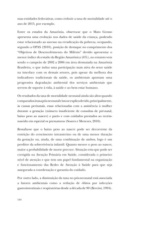 144
suas entidades federativas, como reduzir a taxa de mortalidade até o
ano de 2015, por exemplo.
Entre os estados da Amazônia, observa-se que o Mato Grosso
apresenta uma evolução nos dados de saúde da criança, podendo
estar relacionado ao sucesso na erradicação da pobreza, ocupando,
segundo a OPAS (2010), posição de destaque no cumprimento dos
“Objetivos de Desenvolvimento do Milênio” devido apresentar o
menor índice do estado da Região Amazônica (6%), no entanto vem
sendo o campeão de 2002 a 2006 em área desmatada na Amazônia
Brasileira, o que induz uma participação mais ativa do setor saúde
na interface com os demais setores, pois apesar da melhora dos
indicadores tradicionais da saúde, os ambientais apontam uma
progressiva degradação ambiental dos serviços ambientais que
servem de suporte à vida, à saúde e ao bem estar humano.
Os resultados da taxa de mortalidade neonatal ainda são altos quando
comparadosàtaxapós-neonataleissoseexplicadevido,principalmente,
às causas perinatais, essas relacionadas com a assistência à mulher
durante a gestação (número insuficiente de consultas de pré-natal,
baixo peso ao nascer) e parto e com cuidados prestados ao recém-
nascido em especial os prematuros (Soares e Menezes, 2010).
Ressalta-se que o baixo peso ao nascer pode ser decorrente da
restrição do crescimento intrauterino ou de uma menor duração
da gestação ou, ainda, de uma combinação de ambos, logo é um
preditor da sobrevivência infantil. Quanto menor o peso ao nascer,
maior a probabilidade de morte precoce. Situação esta que pode ser
corrigida na Atenção Primária em Saúde, considerada o primeiro
nível de atenção e que tem um papel fundamental na organização
e funcionamento das Redes de Atenção à Saúde para que seja
assegurada a coordenação e garantia do cuidado.
Por outro lado, a diminuição da taxa no pós-neonatal está associada
a fatores ambientais como a redução de óbitos por infecções
gastrointestinais e respiratórias desde a década de 90 (Bercini, 1994).
 
