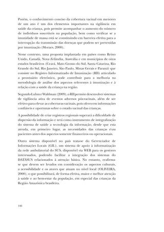 146
Porém, o conhecimento conciso da cobertura vacinal em menores
de um ano é um dos elementos importantes na vigilância em
saúde da criança, pois permite acompanhar o aumento do número
de indivíduos suscetíveis na população, bem como verificar se a
imunidade de massa está se constituindo em barreira efetiva para a
interrupção da transmissão das doenças que podem ser prevenidas
por imunização (Moraes, 2000).
Nesse contexto, uma proposta implantada em países como Reino
Unido, Canadá, Nova Zelândia, Austrália e em municípios de oitos
estados brasileiros (Ceará, Mato Grosso do Sul, Santa Catarina, Rio
Grande do Sul, Rio Janeiro, São Paulo, Minas Gerais e Paraná) que
consiste no Registro Informatizado de Imunização (RII) articulado
a prontuário eletrônico, pode contribuir para a melhoria na
metodologia de análise dos aspectos referentes à imunização e à
relação com a saúde da criança na região.
SegundoLuhmeWaldman(2009),oRIIpermitedesenvolversistemas
de vigilância ativa de eventos adversos pós-vacinais, além de ser
efetivo para elevar as coberturas vacinais, pois oferecem informações
confiáveis e oportunas sobre o estado vacinal das crianças.
A possibilidade de criar registros regionais superará a dificuldade de
dispersão da informação e terá como instrumento de integralização
do sistema de saúde a tecnologia da informação, desde que esta
atenda, em primeiro lugar, as necessidades das crianças eou
pacientes antes dos aspectos somente financeiros ou operacionais.
Outro sistema disponível no país trata-se do Gerenciador de
Informações Locais (GIL), um sistema de apoio à informatização
da rede ambulatorial do SUS, disponível via WEB para os gestores
interessados, podendo facilitar a integração dos sistemas do
DATASUS relacionados à atenção básica. No entanto, reafirma-
se que devem ser levados em consideração os aspectos culturais,
a acessibilidade e os atores que atuam no nível local (OLIVEIRA,
2008), o que possibilitará, de forma efetiva, maior e melhor atenção
à saúde e ao bem-estar da população, em especial das crianças da
Região Amazônica brasileira.
 