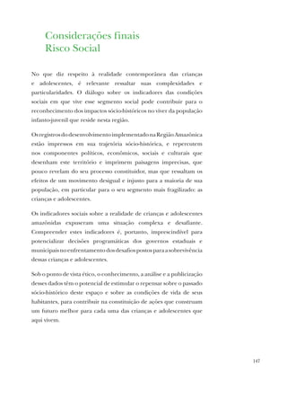 147
Considerações finais
Risco Social
No que diz respeito à realidade contemporânea das crianças
e adolescentes, é relevante ressaltar suas complexidades e
particularidades. O diálogo sobre os indicadores das condições
sociais em que vive esse segmento social pode contribuir para o
reconhecimento dos impactos sócio-históricos no viver da população
infanto-juvenil que reside nesta região.
OsregistrosdodesenvolvimentoimplementadonaRegiãoAmazônica
estão impressos em sua trajetória sócio-histórica, e repercutem
nos componentes políticos, econômicos, sociais e culturais que
desenham este território e imprimem paisagens imprecisas, que
pouco revelam do seu processo constituidor, mas que ressaltam os
efeitos de um movimento desigual e injusto para a maioria de sua
população, em particular para o seu segmento mais fragilizado: as
crianças e adolescentes.
Os indicadores sociais sobre a realidade de crianças e adolescentes
amazônidas expuseram uma situação complexa e desafiante.
Compreender estes indicadores é, portanto, imprescindível para
potencializar decisões programáticas dos governos estaduais e
municipaisnoenfrentamentodosdesafiospostosparaasobrevivência
dessas crianças e adolescentes.
Sob o ponto de vista ético, o conhecimento, a análise e a publicização
desses dados têm o potencial de estimular o repensar sobre o passado
sócio-histórico deste espaço e sobre as condições de vida de seus
habitantes, para contribuir na constituição de ações que construam
um futuro melhor para cada uma das crianças e adolescentes que
aqui vivem.
 