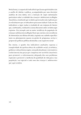 148
Desta forma, o conjunto de indicadores que foram apresentados com
o auxílio de tabelas e gráficos, acompanhados por uma descrição
analítica de seus dados, teve a intenção de expor informações
particulares sobre a realidade das crianças e adolescentes na Região
Amazônica, ressaltando que os dados apresentados não explicam por
si os fenômenos que os indicadores procuram traduzir. Cada um dos
indicadores, a rigor, traduz o resultado de um conjunto de fatores
que, combinados, conduzirão a novas discussões sobre os dados aqui
expostos. Um exemplo está na maior incidência da população de
crianças e adolescentes na Região Norte que, mesmo com a tendência
de diminuição nas últimas décadas, requisita um cuidado específico
tanto no planejamento quanto na gestão de programas, serviço e
projetos de políticas públicas destinadas a este segmento social.
Em síntese, o quadro dos indicadores analisados expressa a
complexidade do quebra-cabeça da realidade social, econômica,
política e cultural desta região, tornando desafiante e necessário o
conhecimento das peças que compõem este território amazônico
para promover o enfrentamento adequado dos seus problemas
regionais e promover a melhoria da qualidade de vida para a sua
população, em especial a cada uma das crianças e adolescentes
que aqui residem.
 