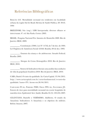 149
Referências Bibliográficas
Bercini LO. Mortalidade neonatal em residentes em localidade
urbana da região Sul do Brasil. Revista de Saúde Publica; 28: 38-45.
1994
BRZEZINSKI, Iria (org.). LDB Interpretada: diversos olhares se
intercruzam. 8ª. ed. São Paulo, Cortez: 2003.
BRASIL. Pesquisa Nacional Por Amostra de Domicílio 2009. Rio de
Janeiro: IBGE, 2009.
__________. Constituição (1988). Lei Nº. 8.742, de 7 de dez. de 1993.
Lei Orgânica de Assistência Social: LOAS. Brasília, 08 de dez. 1993.
__________. Estatuto da criança e do adolescente. Senado Federal.
Brasília: 2005.
__________. Sinopse do Censo Demográfico 2010. Rio de Janeiro:
IBGE, 2010.
__________.SíntesedeIndicadoresSociais:umaanálisedascondições
de vida da população brasileira 2010. Rio de Janeiro: IBGE, 2010.
CARA, Daniel. O custo da qualidade. In: Carta Capital. 13/04/2011.
http://www.cartacapital.com.br/carta-fundamental/o-custo-da-
qualidade/?autor=371. Acesso em 20/04/2011.
Carvalho PI de, Pereira PMH, Frias PPG de, Figueiroa JN.
Fatores de risco para mortalidade neonatal em coorte hospitalar de
nascidos vivos. Epidemiol. Serv. Saúde, Brasília 16 (3): 185-194, 2007.
CELENTANO, Danielle e VERÍSSIMO, Adalberto. O estado da
Amazônia: Indicadores: A Amazônia e os objetivos do milênio.
Belém: Imazon, 2007.
 