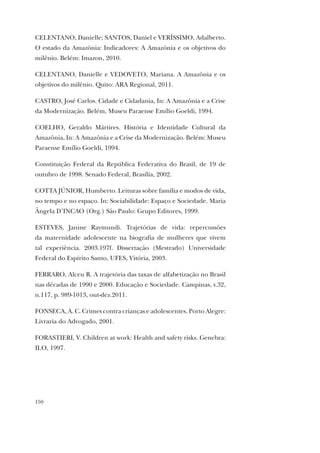 150
CELENTANO, Danielle; SANTOS, Daniel e VERÍSSIMO, Adalberto.
O estado da Amazônia: Indicadores: A Amazônia e os objetivos do
milênio. Belém: Imazon, 2010.
CELENTANO, Danielle e VEDOVETO, Mariana. A Amazônia e os
objetivos do milênio. Quito: ARA Regional, 2011.
CASTRO, José Carlos. Cidade e Cidadania, In: A Amazônia e a Crise
da Modernização. Belém, Museu Paraense Emílio Goeldi, 1994.
COELHO, Geraldo Mártires. História e Identidade Cultural da
Amazônia, In: A Amazônia e a Crise da Modernização. Belém: Museu
Paraense Emílio Goeldi, 1994.
Constituição Federal da República Federativa do Brasil, de 19 de
outubro de 1998. Senado Federal, Brasília, 2002.
COTTA JÚNIOR, Humberto. Leituras sobre família e modos de vida,
no tempo e no espaço. In: Sociabilidade: Espaço e Sociedade. Maria
Ângela D’INCAO (Org.) São Paulo: Grupo Editores, 1999.
ESTEVES, Janine Raymundi. Trajetórias de vida: repercussões
da maternidade adolescente na biografia de mulheres que vivem
tal experiência. 2003.197f. Dissertação (Mestrado) Universidade
Federal do Espírito Santo, UFES, Vitória, 2003.
FERRARO, Alceu R. A trajetória das taxas de alfabetização no Brasil
nas décadas de 1990 e 2000. Educação e Sociedade. Campinas, v.32,
n.117, p. 989-1013, out-dez.2011.
FONSECA, A. C. Crimes contra crianças e adolescentes. Porto Alegre:
Livraria do Advogado, 2001.
FORASTIERI, V. Children at work: Health and safety risks. Genebra:
ILO, 1997.
 