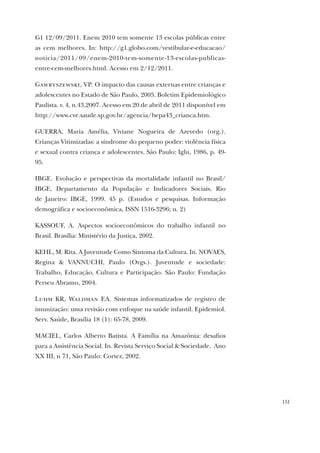151
G1 12/09/2011. Enem 2010 tem somente 13 escolas públicas entre
as cem melhores. In: http://g1.globo.com/vestibular-e-educacao/
noticia/2011/09/enem-2010-tem-somente-13-escolas-publicas-
entre-cem-melhores.html. Acesso em 2/12/2011.
Gawryszewski, VP. O impacto das causas externas entre crianças e
adolescentes no Estado de São Paulo, 2005. Boletim Epidemiológico
Paulista. v. 4, n.43,2007. Acesso em 20 de abril de 2011 disponível em
http://www.cve.saude.sp.gov.br/agencia/bepa43_crianca.htm.
GUERRA, Maria Amélia, Viviane Nogueira de Azevedo (org.).
Crianças Vitimizadas: a síndrome do pequeno poder: violência física
e sexual contra criança e adolescentes. São Paulo: Iglu, 1986, p. 49-
95.
IBGE. Evolução e perspectivas da mortalidade infantil no Brasil/
IBGE, Departamento da População e Indicadores Sociais, Rio
de Janeiro: IBGE, 1999. 45 p. (Estudos e pesquisas. Informação
demográfica e socioeconômica, ISSN 1516-3296; n. 2)
KASSOUF, A. Aspectos socioeconômicos do trabalho infantil no
Brasil. Brasília: Ministério da Justiça, 2002.
KEHL, M. Rita. A Juventude Como Sintoma da Cultura. In. NOVAES,
Regina & VANNUCHI, Paulo (Orgs.). Juventude e sociedade:
Trabalho, Educação, Cultura e Participação. São Paulo: Fundação
Perseu Abramo, 2004.
Luhm KR, Waldman EA. Sistemas informatizados de registro de
imunização: uma revisão com enfoque na saúde infantil. Epidemiol.
Serv. Saúde, Brasília 18 (1): 65-78, 2009.
MACIEL, Carlos Alberto Batista. A Família na Amazônia: desafios
para a Assistência Social. In. Revista Serviço Social & Sociedade. Ano
XX III, n 71, São Paulo: Cortez, 2002.
 