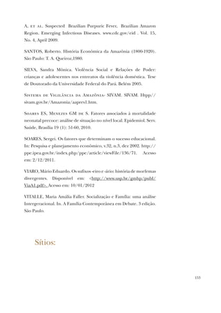 153
A, et al. Suspected Brazilian Purpuric Fever, Brazilian Amazon
Region. Emerging Infectious Diseases. www.cdc.gov/eid . Vol. 15,
No. 4, April 2009.
SANTOS, Roberto. História Econômica da Amazônia (1800-1920).
São Paulo: T. A. Queiroz,1980.
SILVA, Sandra Mônica. Violência Social e Relações de Poder:
crianças e adolescentes nos entreatos da violência doméstica. Tese
de Doutorado da Universidade Federal do Pará. Belém 2005.
Sistema de Vigilância da Amazônia- SIVAM. SIVAM. Htpp//
sivam.gov.br/Amazonia/aapres1.htm.
Soares ES, Menezes GM de S. Fatores associados à mortalidade
neonatal precoce: análise de situação no nível local. Epidemiol. Serv.
Saúde, Brasília 19 (1): 51-60, 2010.
SOARES, Sergei. Os fatores que determinam o sucesso educacional.
In: Pesquisa e planejamento econômico, v.32, n.3, dez 2002. http://
ppe.ipea.gov.br/index.php/ppe/article/viewFile/136/71. Acesso
em: 2/12/2011.
VIARO, Mário Eduardo. Os sufixos -eiro e -ário: história de morfemas
divergentes. Disponível em: <http://www.usp.br/gmhp/publ/
ViaA1.pdf>. Acesso em: 10/01/2012
VITALLE, Maria Amália Faller. Socialização e Família: uma análise
Intergeracional. In. A Família Contemporânea em Debate. 3 edição.
São Paulo.
Sítios:
 