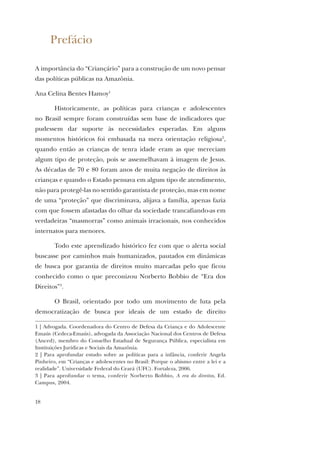 18
Prefácio
A importância do “Criançário” para a construção de um novo pensar
das políticas públicas na Amazônia.
Ana Celina Bentes Hamoy1
Historicamente, as políticas para crianças e adolescentes
no Brasil sempre foram construídas sem base de indicadores que
pudessem dar suporte às necessidades esperadas. Em alguns
momentos históricos foi embasada na mera orientação religiosa2
,
quando então as crianças de tenra idade eram as que mereciam
algum tipo de proteção, pois se assemelhavam à imagem de Jesus.
As décadas de 70 e 80 foram anos de muita negação de direitos às
crianças e quando o Estado pensava em algum tipo de atendimento,
não para protegê-las no sentido garantista de proteção, mas em nome
de uma “proteção” que discriminava, alijava a família, apenas fazia
com que fossem afastadas do olhar da sociedade trancafiando-as em
verdadeiras “masmorras” como animais irracionais, nos conhecidos
internatos para menores.
Todo este aprendizado histórico fez com que o alerta social
buscasse por caminhos mais humanizados, pautados em dinâmicas
de busca por garantia de direitos muito marcadas pelo que ficou
conhecido como o que preconizou Norberto Bobbio de “Era dos
Direitos”3
.
O Brasil, orientado por todo um movimento de luta pela
democratização de busca por ideais de um estado de direito
1 | Advogada. Coordenadora do Centro de Defesa da Criança e do Adolescente
Emaús (Cedeca-Emaús), advogada da Associação Nacional dos Centros de Defesa
(Anced), membro do Conselho Estadual de Segurança Pública, especialista em
Instituições Jurídicas e Sociais da Amazônia.
2 | Para aprofundar estudo sobre as políticas para a infância, conferir Angela
Pinheiro, em “Crianças e adolescentes no Brasil: Porque o abismo entre a lei e a
realidade”. Universidade Federal do Ceará (UFC). Fortaleza, 2006.
3 | Para aprofundar o tema, conferir Norberto Bobbio, A era do direitos, Ed.
Campus, 2004.
 
