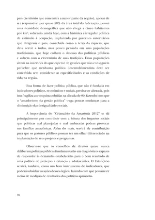 20
país (território que concentra a maior parte da região), apesar de
ser responsável por quase 50% da área total da federação, possui
uma densidade demográfica que não chega a cinco habitantes
por km2, sofrendo, ainda hoje, com a histórica e irregular política
de estímulo à ocupação, implantada por governos autoritários
que dirigiram o país, concebida como a terra da riqueza, que
deve servir a todos, mas pouco pensada em suas populações
tradicionais, que hoje colhem o descaso das políticas públicas
e sofrem com o extermínio de suas tradições. Essas populações
vivem na incerteza do que esperar de gestões que não conseguem
perceber que nenhuma política desenvolvimentista deve ser
concebida sem considerar as especificidades e as condições de
vida na região.
Essa forma de fazer política pública, que não é fundada em
indicadores políticos, econômicos e sociais, precisa ser alterada, pois
isso fragiliza as conquistas obtidas na década de 90, fazendo com que
o “amadorismo da gestão política” traga poucas mudanças para a
diminuição das desigualdades sociais.
A importância do “Criançário da Amazônia 2012” se dá
principalmente por contribuir com a leitura dos impactos sociais
que políticas mal planejadas e mal embasadas podem provocar
nas famílias amazônicas. Além do mais, servirá de contribuição
para que os gestores públicos possam ter um olhar diferenciado na
implantação de seus projetos e programas.
Observa-se que os conselhos de direitos quase nunca
deliberam políticas públicas fundamentadas em diagnósticos capazes
de responder às demandas estabelecidas para o bom resultado de
uma política de proteção a crianças e adolescentes. O Criançário
servirá, também, como um bom instrumento de indicadores, que
poderá subsidiar as ações desses órgãos, fazendo com que possam ter
meios de medição de resultados das políticas aprovadas.
 