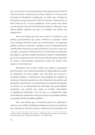 22
que em um país com tantas garantias ainda haja um percentual de
8,4% de crianças e adolescentes na faixa etária de 5 a 14 anos (caso
do Estado de Rondônia) trabalhando, ou ainda, que o Estado do
Pará possua um percentual de 8,10% de crianças e adolescentes na
faixa etária de 10 a 14 anos analfabetas. Como aceitar estes dados
em um país que tem em sua Constituição Federal a educação como
direito público subjetivo, mas que, na realidade, este direito seja
indisponível?
Não resta dúvida que todo esse cenário é resultado de uma
política governamental que pensa enfrentar as questões sociais
com estratégias baseadas, quase que exclusivamente, na segurança
pública, restritas à “repressão” a qualquer custo ou à adoção local de
modelos ditos vitoriosos em outros territórios e contextos, como, por
exemplo, o programa “Tolerância Zero”, de Nova York, considerado,
para alguns, o grande exemplo mundial de combate à criminalidade,
para outros, implantação de um sistema de discriminação e imposição
de ordem a determinados seguimentos sociais, lhe dando como
opção o encarceramento.5
Finalmente, não se pode concluir sem saudar os responsáveis
pelo Criançário, não só pela oportunidade de disponibilizarem análise
de indicadores de forma simples, mas, sobretudo, por trazerem à
sociedade brasileira o conhecimento mais detalhado da realidade de
crianças na Amazônia, gerando um descortinamento das políticas mal
planejadas e que buscam, no desenvolvimento extrativista desregrado,
ou mesmo em um desenvolvimento destruidor das potencialidades
amazônicas, um caminho que resulta na exclusão, desconsidera
as populações tradicionais e faz com que as consequências sejam
vivenciadas pelo seguimento social, que deveria ser prioridade absoluta
em qualquer pensar de políticas públicas.
Não resta dúvida que o Criançário deverá ser publicado a
cada ano com análise detalhada do andamento de piora ou melhoria
das condições de vida das crianças e adolescentes da Amazônia, isso
5 | Para conferir um debate crítico sobre o “Tolerância Zero”, sugere-se a leitura de
Löic Waccquant em “As Prisões da Miséria” . Ed. Zahar, 2001.
 
