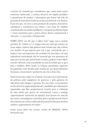25
criançário foi cunhado por entendermos que, assim como outros
construtos intelectuais, à criança devemos um legado periódico
e permanente de estudos e informações que dotem sua rede de
proteção de mais uma ferramenta na luta em defesa de seus direitos.
É por isso que, em meio a uma produção de anuários, dicionários,
calendários e semelhantes, um tributo a essa classe de cidadãos
secundarizados nas políticas públicas à contrapelo dos ditames legais
— basta atentarmos para o pouco efetivo direito constitucional à
educação — é necessário e fundamental.
VIARO (2012) nos diz que o sufixo “ário” surge com o sentido
primitivo de “relativo a” e é sempre com esse valor que entrará em
nossa língua, embora haja palavras mais vetustas que não tenham
esse sentido. O que importa para nós é que, entendendo que a
língua é viva, suas expressões são resultados de uma visão e de uma
experiência sociocultural, daí ser essencial que nos apossemos de
mais um conceito que, priorizando a criança, projeta-a como objeto
central e defende a sua centralidade em uma sociedade que se quer
justa e solidária. Deste modo, as crianças amazônidas, segmento
da população mais afetado pelas mazelas de um desenvolvimento
desumano, insustentável e predatório são o foco desta obra.
Ainda somos uma região em transição, marcada a ferro pela mácula
da pobreza, pela negligência de governos e pela ganância de
salteadores com sotaques e gravatas. Por essa razão, os movimentos
sociais devem ter papel preponderante, auxiliados por informações
organizadas que lhes proporcionem recursos para a realização
de uma missão que parece ser interminável, contra o inimigo
(aparentemente invencível) da injustiça. Estes devem ser, mais do
que nunca, intransigentes e proativos, pois as perspectivas de futuro
não existem sem a ação coordenada de pessoas de bem para um bem
coletivo e urgentemente necessário.
Como prova disso um recente estudo do IMAZON (2010)
demonstra que
 