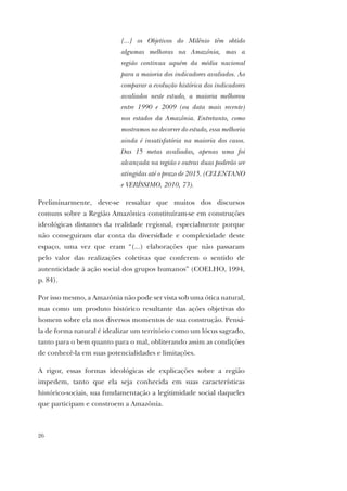 26
[...] os Objetivos do Milênio têm obtido
algumas melhoras na Amazônia, mas a
região continua aquém da média nacional
para a maioria dos indicadores avaliados. Ao
comparar a evolução histórica dos indicadores
avaliados neste estudo, a maioria melhorou
entre 1990 e 2009 (ou data mais recente)
nos estados da Amazônia. Entretanto, como
mostramos no decorrer do estudo, essa melhoria
ainda é insatisfatória na maioria dos casos.
Das 15 metas avaliadas, apenas uma foi
alcançada na região e outras duas poderão ser
atingidas até o prazo de 2015. (CELENTANO
e VERÍSSIMO, 2010, 73).
Preliminarmente, deve-se ressaltar que muitos dos discursos
comuns sobre a Região Amazônica constituíram-se em construções
ideológicas distantes da realidade regional, especialmente porque
não conseguiram dar conta da diversidade e complexidade deste
espaço, uma vez que eram “(...) elaborações que não passaram
pelo valor das realizações coletivas que conferem o sentido de
autenticidade à ação social dos grupos humanos” (COELHO, 1994,
p. 84).
Por isso mesmo, a Amazônia não pode ser vista sob uma ótica natural,
mas como um produto histórico resultante das ações objetivas do
homem sobre ela nos diversos momentos de sua construção. Pensá-
la de forma natural é idealizar um território como um lócus sagrado,
tanto para o bem quanto para o mal, obliterando assim as condições
de conhecê-la em suas potencialidades e limitações.
A rigor, essas formas ideológicas de explicações sobre a região
impedem, tanto que ela seja conhecida em suas características
histórico-sociais, sua fundamentação a legitimidade social daqueles
que participam e constroem a Amazônia.
 