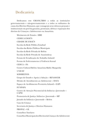 Dedicatória
Dedicamos este CRIANÇÁRIO a todas as instituições
governamentais e não-governamentais e a todos os militantes da
causa dos Direitos Humanos, que consagram seus esforços pessoais e
institucionais em prol da garantia, promoção, defesa e reparação dos
direitos de Crianças e Adolescentes na Amazônia.
Movimento de Emaús – MRE
CEDECA EMAÚS
CIDADE DE EMAÚS
Escolas da Rede Pública Estadual
Escolas das Redes Públicas Municipais
Escolas da Rede Privada de Belém
Escolas da Rede Privada de Ananindeua
Forum de Erradicação do Trabalho Infantil
Forum de Enfrentamento à Violência Sexual
CEDCA – PA
Centro Cultural Belém Amazônia Rádio Margarida
UNICEF
SODIREITOS
Grupo de Estudo e Apoio à Adoção – RENASCER
Divisão de Atendimento ao Adolescente – DATA
Espaço de Acolhimento Provisório Infantil – EAPI
FUNPAPA
Centro de Atenção Psicossocial da Infância e Juventude –
CAPSI
Promotoria de Justiça, Infância e Juventude – MP
Juizado da Infância e Juventude – Belém
Casa da Criança
Secretaria de Justiça e Direitos Humanos
PROPAZ – GE
Conselhos Tutelares
ConselhosMunicipaisdosDireitosdaCriançaedoAdolescente
 