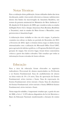 32
Notas Técnicas
Para a realização desta publicação, foram utilizados dados das áreas
da educação, saúde e risco social, referentes a crianças e adolescentes
dentro dos limites da macrorregião da Amazônia Brasileira, nos
termos da portaria ministerial do Ministério do Meio Ambiente nº
28, datada de 24 de Janeiro de 2008, que considera todos os estados
da Região Norte (Acre, Amapá, Amazonas, Pará, Roraima, Rondônia
e Tocantins), mais os estados do Mato Grosso e Maranhão, como
pertencentes à Amazônia Legal.
A elaboração deste trabalho se deu em três etapas. A primeira
consistiu em coletar os dados no período de Dezembro de 2011
a Fevereiro de 2012. Após o término desta etapa os dados foram
sistematizados com a utilização do Microsoft Office Excel 2007,
para a geração de tabelas e gráficos, e o Programa DevInfo 6.0, para
geração de mapas. Em terceiro lugar, foram feitos comentários
críticos a partir dos dados coletados. Vale ressaltar que todas as
informações foram retiradas de fontes oficiais.
Educação
Para a área da educação foram elencados os seguintes
indicadores: Percentual de alunos matriculados na Pré-Escola
e no Ensino Fundamental; Taxa de analfabetismo de alunos
na faixa etária de 10 a 14 anos; Taxa de aprovação do Ensino
Fundamental, séries iniciais e finais; Taxa de reprovação do
Ensino Fundamental, séries iniciais e finais; Taxa de abandono
do Ensino Fundamental, séries iniciais e finais; IDEB do Ensino
Fundamental, séries iniciais e finais.
Nesta etapa do trabalho, é importante ressaltar que, a partir do ano
de 2006, a Lei n° 11.274 alterou dispositivos da Lei de Diretrizes e
Bases da Educação Nacional, transformando a duração do ensino
 