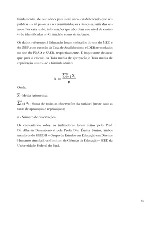 33
fundamental, de oito séries para nove anos, estabelecendo que seu
público inicial passaria a ser constituído por crianças a partir dos seis
anos. Por essa razão, informações que abordem esse nível de ensino
virão identificadas no Criançário como séries/anos.
Os dados referentes à Educação foram coletados do site do MEC e
do INEP, com exceção da Taxa de Analfabetismo e IDEB arrecadados
no site do PNAD e SAEB, respectivamente. É importante destacar
que para o calculo da Taxa média de aprovação e Taxa média de
reprovação utilizou-se a fórmula abaixo:
Onde,
- Média Aritmética;
- Soma de todas as observações da variável (neste caso as
taxas de aprovação e reprovação);
n - Número de observações.
Os comentários sobre os indicadores foram feitos pelo Prof.
Dr. Alberto Damasceno e pela Profa Dra. Émina Santos, ambos
membros do GEEDH – Grupo de Estudos em Educação em Direitos
Humanos vinculado ao Instituto de Ciências da Educação – ICED da
Universidade Federal do Pará.
 