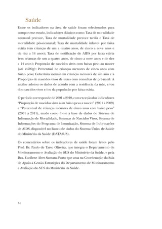 34
Saúde
Entre os indicadores na área de saúde foram selecionados para
compor esse estudo, indicadores clássicos como: Taxa de mortalidade
neonatal precoce, Taxa de mortalidade precoce tardia e Taxa de
mortalidade pós-neonatal; Taxa de mortalidade infantil por faixa
etária (em crianças de um a quatro anos, de cinco a nove anos e
de dez a 14 anos); Taxa de notificação de AIDS por faixa etária
(em crianças de um a quatro anos, de cinco a nove anos e de dez
a 14 anos); Proporção de nascidos vivos com baixo peso ao nascer
(até 2.500g); Percentual de crianças menores de cinco anos com
baixo peso; Cobertura vacinal em crianças menores de um ano e a
Proporção de nascidos vivos de mães com consultas de pré-natal. A
análise adotou os dados de acordo com a residência da mãe, e/ou
dos nascidos vivos e/ou da população por faixa etária.
O período corresponde de 2001 a 2010, com exceção dos indicadores
“Proporção de nascidos vivos com baixo peso a nascer” (2001 a 2009)
e “Percentual de crianças menores de cinco anos com baixo peso”
(2001 a 2011), tendo como fonte a base de dados do Sistema de
Informação de Mortalidade, Sistemas de Nascidos Vivos, Sistema de
Informações do Programa de Imunização, Sistema de Informações
de AIDS, disponível no Banco de dados do Sistema Único de Saúde
do Ministério da Saúde (DATASUS).
Os comentários sobre os indicadores de saúde foram feitos pelo
Prof. Dr. Paulo de Tarso Oliveira, que integra o Departamento de
Monitoramento e Avaliação do SUS do Ministério da Saúde, e pela
Dra. Eucilene Alves Santana Porto que atua na Coordenação da Sala
de Apoio à Gestão Estratégica do Departamento de Monitoramento
e Avaliação do SUS do Ministério da Saúde.
 