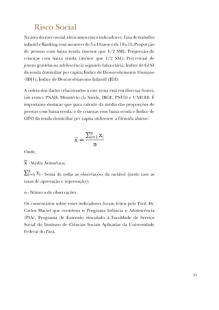 35
Risco Social
Naáreadoriscosocial,elencamoscincoindicadores:Taxadetrabalho
infantil e Ranking com menores de 5 a 14 anos e de 10 a 15; Proporção
de pessoas com baixa renda (menor que 1/2 SM); Proporção de
crianças com baixa renda (menor que 1/2 SM); Percentual de
jovens grávidas na adolescência segundo faixa etária; Índice de GINI
da renda domiciliar per capita; Índice de Desenvolvimento Humano
(IDH); Índice de Desenvolvimento Infantil (IDI).
A coleta dos dados relacionados a este tema está em diversas fontes,
tais como: PNAD, Ministério da Saúde, IBGE, PNUD e UNICEF. É
importante destacar que para calculo da média das proporções de
pessoas com baixa renda, e de crianças com baixa renda e Índice de
GINI da renda domiciliar per capita utilizou-se a fórmula abaixo:
Onde,
- Média Aritmética;
- Soma de todas as observações da variável (neste caso as
taxas de aprovação e reprovação);
n - Número de observações.
Os comentários sobre esses indicadores foram feitos pelo Prof. Dr.
Carlos Maciel que coordena o Programa Infância e Adolescência
(PIA), Programa de Extensão vinculado à Faculdade de Serviço
Social do Instituto de Ciências Sociais Aplicadas da Universidade
Federal do Pará.
 