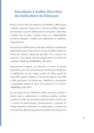 39
Introdução à Análise Descritiva
dos Indicadores da Educação
Desde o ano de 1940, por influência da UNESCO, o IBGE passou
a utilizar a expressão “capaz de ler e escrever um bilhete simples”
para mensurar o grau de alfabetização de uma pessoa. Antes disso,
o simples fato de assinar o próprio nome, ou a impossibilidade
de fazê-lo, distinguia o cidadão como alfabetizado ou analfabeto,
respectivamente.
O Censo do ano 2000 manteve inalterada a definição, considerando
alfabetizada a pessoa “capaz de ler e escrever um bilhete simples no
idioma que conhecia. Aquela que aprendeu a ler e escrever, mas
esqueceu e a que apenas assinava o próprio nome foi considerada
analfabeta” (IBGE Apud FERRARO, p. 991, 2011).
Aparentemente marginal, essa discussão se reveste de grande
importância, pois essa caracterização foi decisiva para transformar
o analfabetismo em um estigma a partir do último quartel do
século XIX, quando a Câmara e o Senado do Império, entre 1878
e 1881, aprovaram a Lei Saraiva que “estabeleceu e sacramentou
a incapacidade política de quem não soubesse ler ou escrever”
(FERRARO, p. 992, 2011).
Em um artigo recente, NICOLAU (2012), buscando entender a
relação entre o analfabetismo e a influência política, concluiu
a partir do estudo do economista americano Peter Lindent que
“o sucesso de democratização, particularmente a expansão do
sufrágio masculino, antecedeu, em muitos países, a expansão da
escola primária. Quando a população mais pobre entra no processo
 