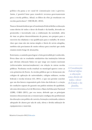 Relatório Criançário 2012 | Educação
político ela passa a ter canal de comunicação com o governo.
Assim, é possível lutar para transferir recursos governamentais
para a escola pública. Afinal, os filhos da elite já estudaram em
escolas particulares” (NICOLAU, 2012).
NuncaédemaislembrarqueaConstituiçãoFederaldefineaeducação
como direito de todos e dever do Estado e da família, devendo ser
promovida e incentivada com a colaboração da sociedade, além
de visar ao pleno desenvolvimento da pessoa, seu preparo para o
exercício da cidadania e sua qualificação para o trabalho. Se temos
claro que essas não são metas simples e fáceis de serem atingidas,
também não precisamos de muito esforço para concluir que ainda
estamos muito longe de alcançá-las.
Entretanto, o caminho para lograr o êxito pretendido já é conhecido.
Prova disso são os resultados satisfatórios das instituições federais
que ofertam educação básica no que tange aos exames nacionais
(referenciados internacionalmente) em relação às outras escolas
públicas. Nenhuma escola estadual ou municipal aparece entre as
cem primeiras do Enem. As escolas públicas que se destacaram são
colégios de aplicação de universidades, colégios militares, escolas
federais e escolas técnicas (G1, 2011), o que nos permite concluir
que um dos fatores responsáveis pelo êxito das federais é a criação
de condições capazes de garantir um padrão mínimo de qualidade,
tal como determina a Lei de Diretrizes e Bases da Educação Nacional
(LDB). CARA (2011), por seu turno, defende que os principais
insumos educacionais são a remuneração condigna dos profissionais
da educação com política de carreira, formação continuada, número
adequado de alunos por sala de aula, oferta e devida utilização de
equipamentos e materiais.
A Constituição
Federal define
a educação
como direito de
todos e dever
do Estado e da
família.
 