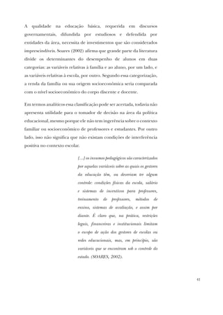 41
A qualidade na educação básica, requerida em discursos
governamentais, difundida por estudiosos e defendida por
entidades da área, necessita de investimentos que são considerados
imprescindíveis. Soares (2002) afirma que grande parte da literatura
divide os determinantes do desempenho de alunos em duas
categorias: as variáveis relativas à família e ao aluno, por um lado, e
as variáveis relativas à escola, por outro. Segundo essa categorização,
a renda da família ou sua origem socioeconômica seria comparada
com o nível socioeconômico do corpo discente e docente.
Em termos analíticos essa classificação pode ser acertada, todavia não
apresenta utilidade para o tomador de decisão na área da política
educacional, mesmo porque ele não tem ingerência sobre o contexto
familiar ou socioeconômico de professores e estudantes. Por outro
lado, isso não significa que não existam condições de interferência
positiva no contexto escolar.
[...] os insumos pedagógicos são caracterizados
por aquelas variáveis sobre as quais os gestores
da educação têm, ou deveriam ter algum
controle: condições físicas da escola, salário
e sistemas de incentivos para professores,
treinamento de professores, métodos de
ensino, sistemas de avaliação, e assim por
diante. É claro que, na prática, restrições
legais, financeiras e institucionais limitam
o escopo de ação dos gestores de escolas ou
redes educacionais, mas, em princípio, são
variáveis que se encontram sob o controle do
estado. (SOARES, 2002).
 