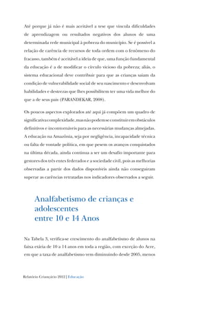 Relatório Criançário 2012 | Educação
Até porque já não é mais aceitável a tese que vincula dificuldades
de aprendizagem ou resultados negativos dos alunos de uma
determinada rede municipal à pobreza do município. Se é possível a
relação de carência de recursos de toda ordem com o fenômeno do
fracasso, também é aceitável a ideia de que, uma função fundamental
da educação é a de modificar o círculo vicioso da pobreza; aliás, o
sistema educacional deve contribuir para que as crianças saiam da
condição de vulnerabilidade social de seu nascimento e desenvolvam
habilidades e destrezas que lhes possibilitem ter uma vida melhor do
que a de seus pais (PARANDEKAR, 2008).
Os poucos aspectos explorados até aqui já compõem um quadro de
significativacomplexidade,masnãopodemseconstituiremobstáculos
definitivos e incontornáveis para as necessárias mudanças almejadas.
A educação na Amazônia, seja por negligência, incapacidade técnica
ou falta de vontade política, em que pesem os avanços conquistados
na última década, ainda continua a ser um desafio importante para
gestores dos três entes federados e a sociedade civil, pois as melhorias
observadas a partir dos dados disponíveis ainda não conseguiram
superar as carências retratadas nos indicadores observados a seguir.
Analfabetismo de crianças e
adolescentes
entre 10 e 14 Anos
Na Tabela 3, verifica-se crescimento do analfabetismo de alunos na
faixa etária de 10 a 14 anos em toda a região, com exceção do Acre,
em que a taxa de analfabetismo vem diminuindo desde 2005, menos
 