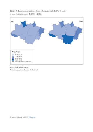 Relatório Criançário 2012 | Educação
Figura 3: Taxa de aprovação do Ensino Fundamental, de 5ª a 8ª série
e anos finais, nos anos de 2001 e 2010.
Fonte: MEC/INEP/DTDIE.
Nota: Adaptação no Sistema DevInfo 6.0.
Anos Finais
66,20 - 73,57
73,58 - 80,95
80,96 - 88,33
88,34 - 95,70
Valores Perdidos ou Faltantes
20102001
 