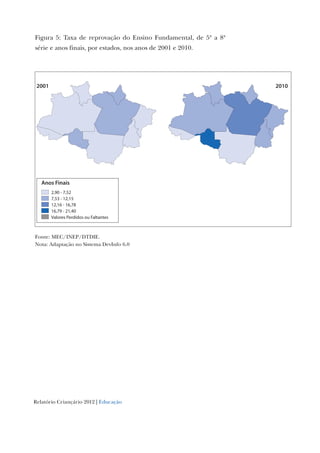 Relatório Criançário 2012 | Educação
Figura 5: Taxa de reprovação do Ensino Fundamental, de 5ª a 8ª
série e anos finais, por estados, nos anos de 2001 e 2010.
Anos Finais
2,90 - 7,52
7,53 - 12,15
12,16 - 16,78
16,79 - 21,40
Valores Perdidos ou Faltantes
20102001
Fonte: MEC/INEP/DTDIE.
Nota: Adaptação no Sistema DevInfo 6.0
 