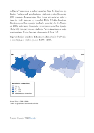 Relatório Criançário 2012 | Educação
A Figura 7 demonstra a melhora geral da Taxa de Abandono do
Ensino Fundamental, anos finais nos estados da região. No ano de
2001 os estados do Amazonas e Mato Grosso apresentaram maiores
taxas de evasão na escala percentual de 16,3 a 21,1, já o Estado de
Roraima, no melhor contexto, localizado na escala 1,6 a 6,4. No ano
de 2010 a maior parte dos estados encontram-se na melhor situação
(1,6 a 6,4), com exceção dos estados do Pará e Amazonas que estão
com suas taxas dentro da escala subsequente de 6,5 a 11,3.
Figura 7: Taxa de abandono do Ensino Fundamental, de 5ª a 8ª série
e anos finais, por estados, no anos de 2001 e 2010.
Anos Finais (5ª a 8ª série)
1,6 - 6,4
6,5 - 11,3
11,4 - 16,2
16,3 - 21,1
Valores Perdidos ou Faltantes
20102001
Fonte: MEC/INEP/DEED.
Nota: Adaptação no Sistema DevInfo 6.0.
 