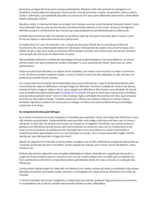 Ao ensinar a Língua de Sinais para crianças pretendemos oferecer a elas não somente as vantagens e os
benefícios comprovados em pesquisas internacionais, mas de promover a Libras, de aprender sobre a cultura
surda e, sobretudo, a possibilidade de poder se comunicar com seus pares diferentes valorizando a diversidade
desde a educação infantil.
Resultou, então, o interesse de fazer um projeto com crianças ouvintes numa Escola de Educação Infantil. Como
esta instituição não era uma escola inclusiva, durante processo pensou-se em trazer um pouco de algumas
deficiências para o conhecimento das crianças para que pudéssemos sensibilizá-las para as diferenças.
Acredito que precisamos falar de inclusão nos primeiros anos de vida para evitar falar dela no futuro como
forma de superar o desconhecimento e/ou preconceito.
O projeto durou 01 ano. Foi realizado com crianças da educação infantil, de uma escola para filhos de
funcionários de uma Universidade Federal em São Paulo. Participaram do projeto cerca de 20 crianças com
idades de seis a sete anos, todas as ouvintes e filhos de pais ouvintes. Eles tinham aula uma vez por semana,
com duração de uma hora. No total foram 25 aulas.
Nas atividades utilizaram-se diferentes estratégias de ensino/aprendizagem e recursos didáticos. Os alunos
tiveram aulas com duas professoras surdas, oralizadas* e, uma assistente de classe, neste caso, eu como
pesquisadora.
Todas as aulas foram filmadas e os alunos foram avaliados com testes orais e escritos no meio e no final do
curso. Os alunos também puderam avaliar o curso e mostrar o que mais lhes agradava ou não. Os pais e os
professores também foram ouvidos.
As crianças tiveram momentos de sensibilização para outras deficiências, o que foi bastante produtivo para
conscientizá-los sobre as diferenças e de que é legal ser diferente. Tivemos o cuidado de mostrar aos alunos,
através de fotos, imagens, vídeos e livros, seus colegas com deficiência. Eles tiveram uma atividade de sala de
aula, atividade esta desenvolvida pela Fundação Dorina Nowill, em que os olhos das crianças eram vendados,
para que eles pudessem sentir como é o não enxergar. Após a atividade discutíamos com eles, qual sensação
sentiram ao não poder enxergar. Também, assistiram a filmes com histórias infantis em Libras e depois
tentavam reproduzir a estória em Libras para os colegas. A música em Libras também foi outra estratégia
usada com as crianças.
As conquistas da educação bilíngue
As crianças mostraram-se muito receptivas e motivadas para aprender Libras, uma língua tão diferente e a que
não estavam acostumadas. Compreenderam que para falar com colega surdo eles precisam usar os sinais e
não gritar ou falar alto. De acordo com os pais, as crianças já conseguiam reconhecer seus pares surdos ou
pessoas com deficiência fora da escola, bem como praticam as Libras em casa com os irmãozinhos ou até
mesmo com as bonecas. As professoras da Instituição bem como as professoras surdas reconhecem a
importância desse aprendizado como um caminho para a inclusão. Se as crianças aprendem inglês, francês,
alemão por que não aprender a língua de sinais?
Apesar da carga horária reduzida, a maioria delas conseguiu sair-se bem referente às perguntas relacionada ao
conteúdo ministrado durante o ano letivo. Foram capazes de sinalizar seus nomes, nomes de batismo, cores,
números, etc.
Embora não tenham adquirido uma completa habilidade em Libras, entenderam o significado de estudar a
Língua de Sinais brasileira para se comunicar com um par surdo e adquiriram um olhar para as deficiências.
Pais e profissionais afirmaram a importância desse aprendizado, tendo em vista a inclusão e a aceitação das
diferenças.
Como produto deste projeto foi elaborado um Manual com o passo a passo de todas as atividades e das provas
aplicadas aos alunos, que espero poder contribuir na divulgação da Língua de Sinais Brasileira como fator de
inclusão.
* Surdos oralizados são surdos congênitos ou adquiridos que utilizam qualquer língua oral para se comunicar,
na modalidade oral, orofacial, também denominada de leitura labial. (Wikipédia)
 